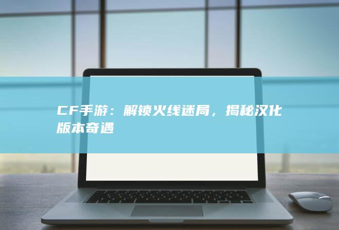 CF手游：解锁火线迷局，揭秘汉化版本奇遇