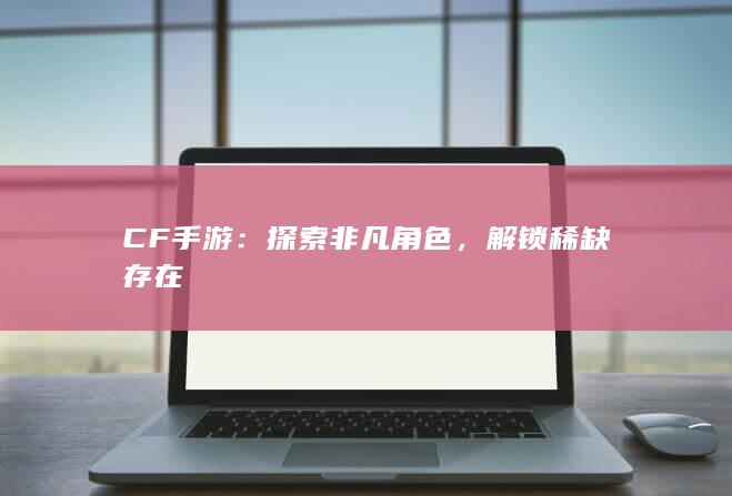 CF手游：探索非凡角色，解锁稀缺存在