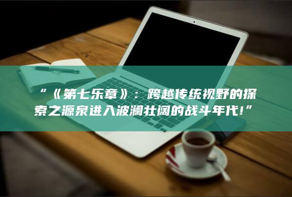 “《第七乐章》：跨越传统视野的探索之源泉进入波澜壮阔的战斗年代!”