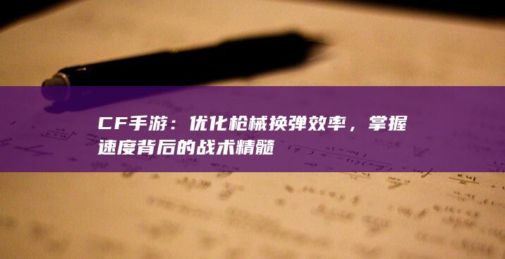 CF手游：优化枪械换弹效率，掌握速度背后的战术精髓