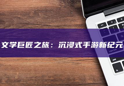 文学巨匠之旅：沉浸式手游新纪元