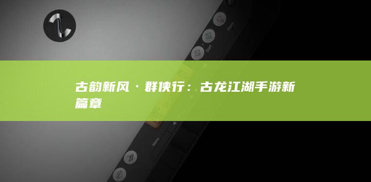 古韵新风·群侠行：古龙江湖手游新篇章