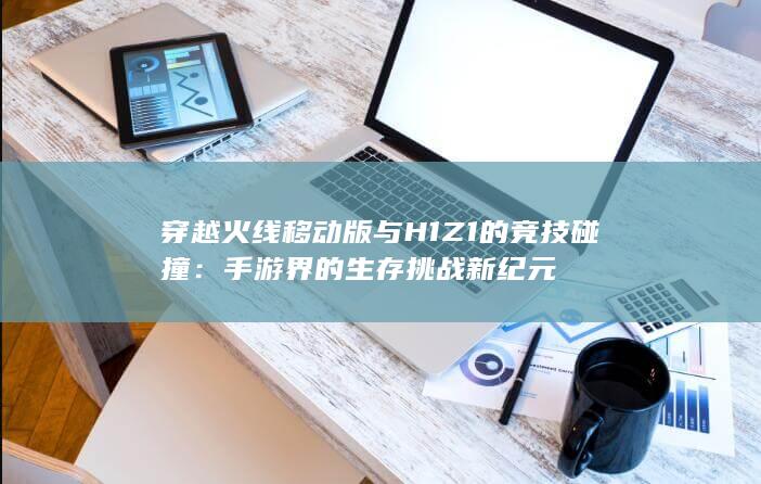 穿越火线移动版与H1Z1的竞技碰撞：手游界的生存挑战新纪元