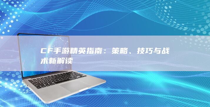 CF手游精英指南：策略、技巧与战术新解读