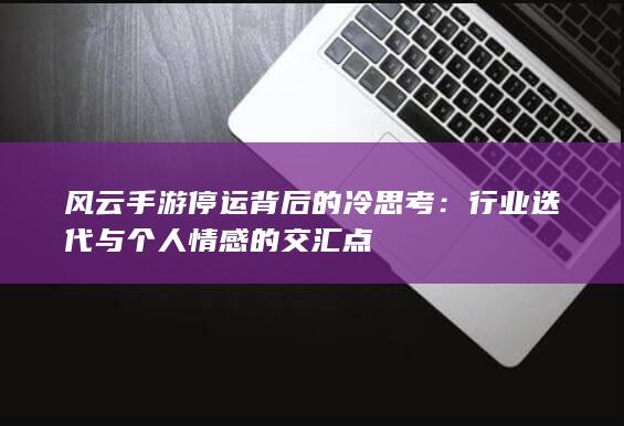 风云手游停运背后的冷思考：行业迭代与个人情感的交汇点