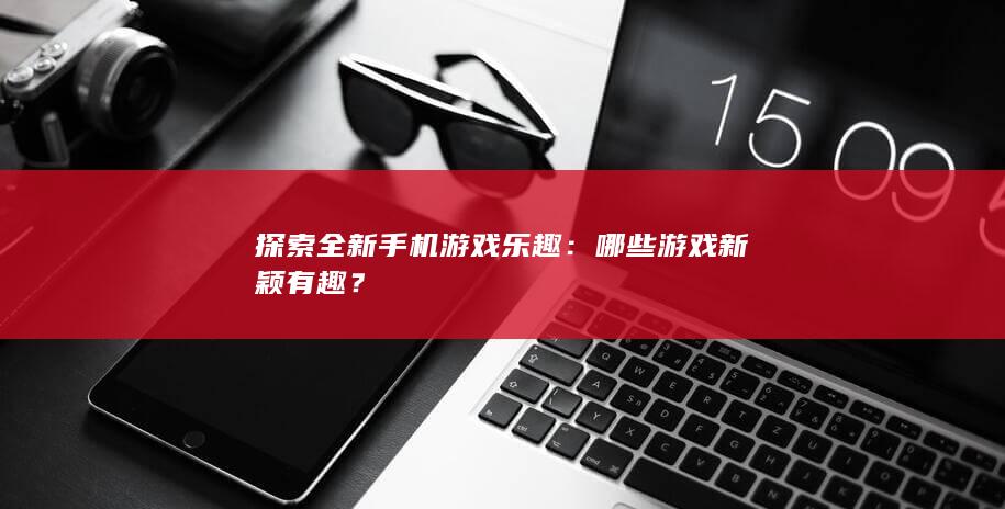 探索全新手机游戏乐趣：哪些游戏新颖有趣？