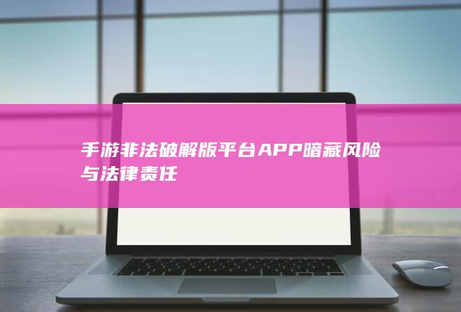 手游非法破解版平台APP暗藏风险与法律责任