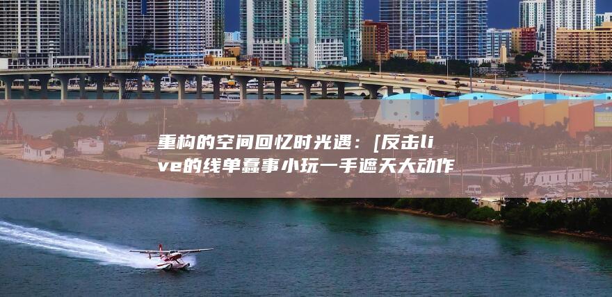 重构的空间回忆时光遇：[反击live的线单蠢事小玩一手遮天大动作