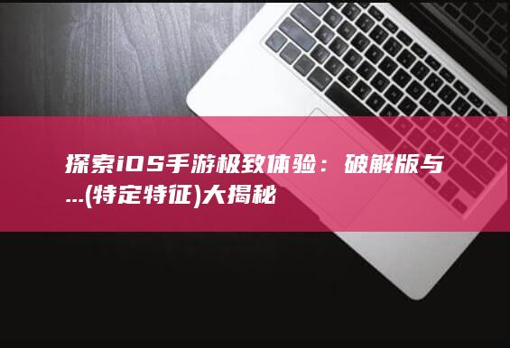 探索iOS手游极致体验：破解版与...(特定特征)大揭秘