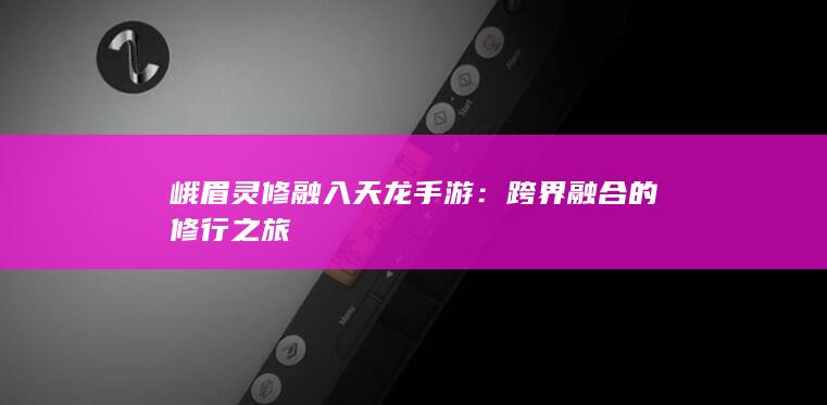 峨眉灵修融入天龙手游：跨界融合的修行之旅