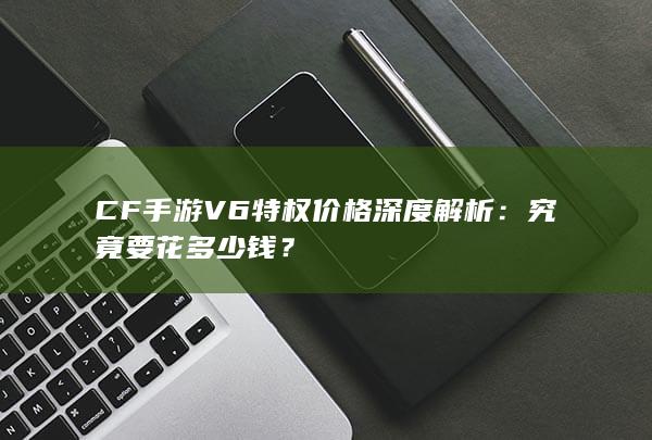 CF手游V6特权价格深度解析：究竟要花多少钱？