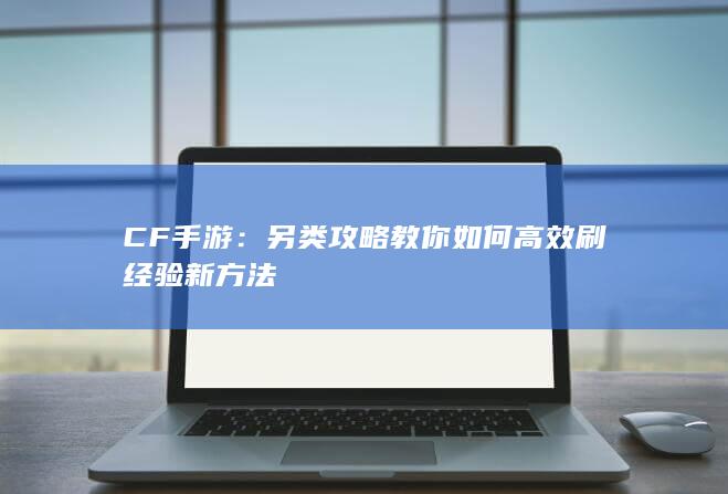 CF手游：另类攻略教你如何高效刷经验新方法