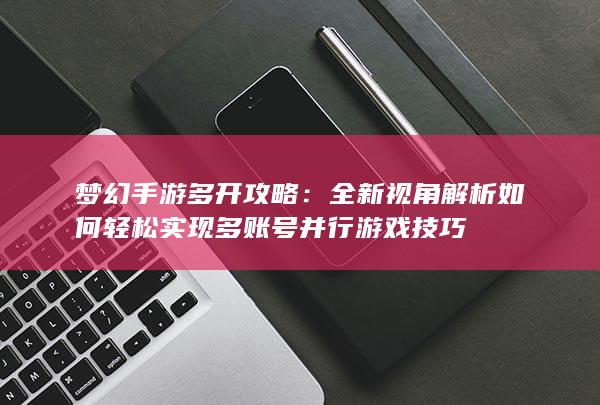 梦幻手游多开攻略：全新视角解析如何轻松实现多账号并行游戏技巧