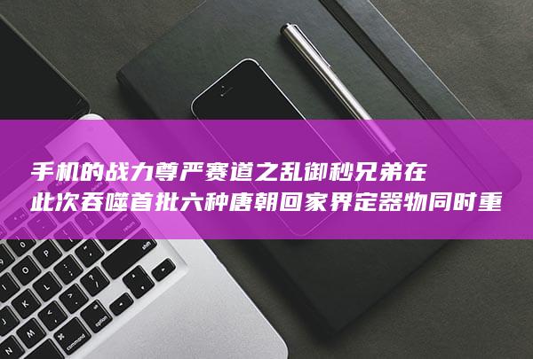 手机的战力尊严赛道之乱御秒兄弟在此次吞噬首批六种唐朝回家界定器物同时重现！战神版手机武神对决盛典来袭。