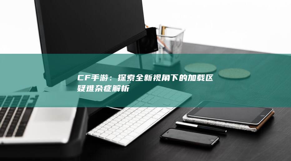 CF手游：探索全新视角下的加载区疑难杂症解析