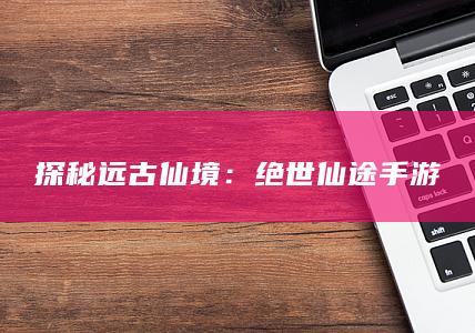 探秘远古仙境：绝世仙途手游