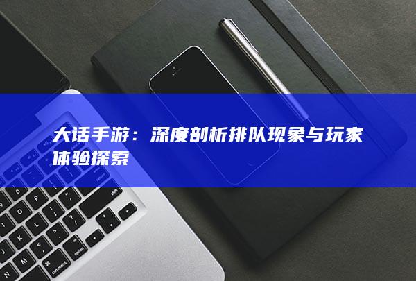 大话手游：深度剖析排队现象与玩家体验探索