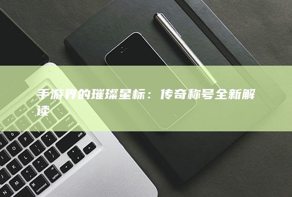 手游界的璀璨星标：传奇称号全新解读