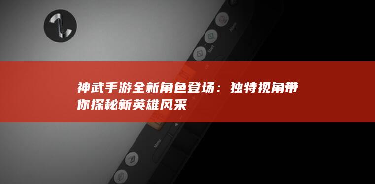 神武手游全新角色登场：独特视角带你探秘新英雄风采