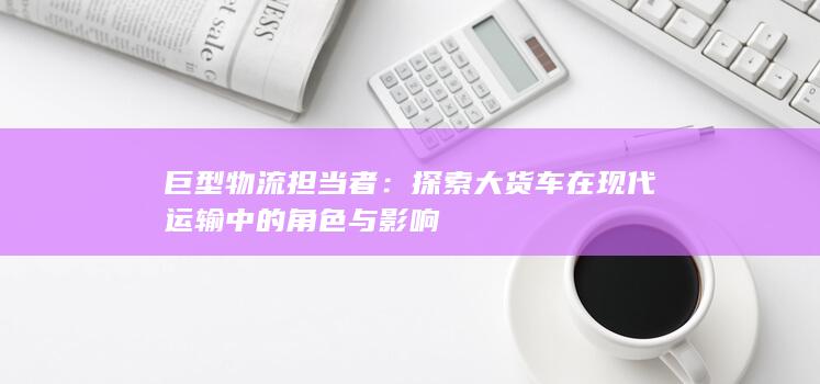 巨型物流担当者：探索大货车在现代运输中的角色与影响