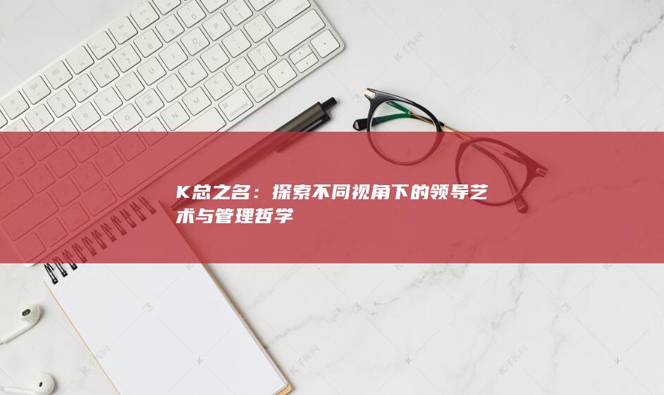 K总之名：探索不同视角下的领导艺术与管理哲学