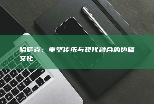 哈萨克：重塑传统与现代融合的边疆文化