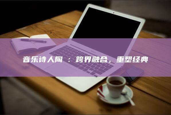 音乐诗人陶喆：跨界融合，重塑经典