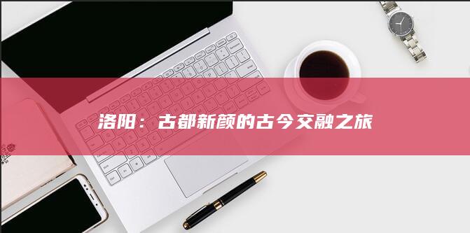 洛阳：古都新颜的古今交融之旅