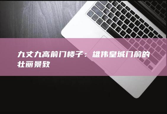 九丈九高前门楼子：雄伟皇城门前的壮丽景致