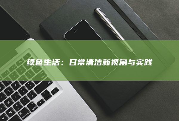 绿色生活：日常清洁新视角与实践