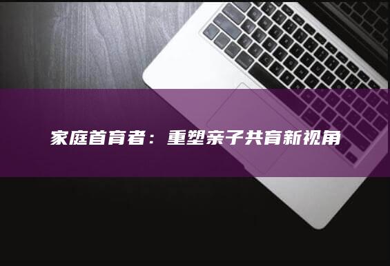 家庭首育者：重塑亲子共育新视角