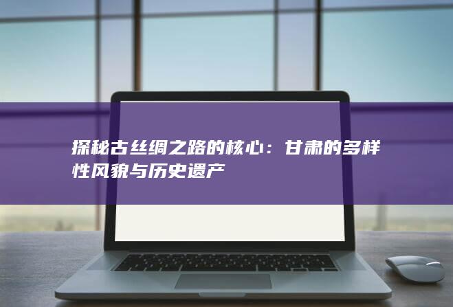 探秘古丝绸之路的核心：甘肃的多样性风貌与历史遗产