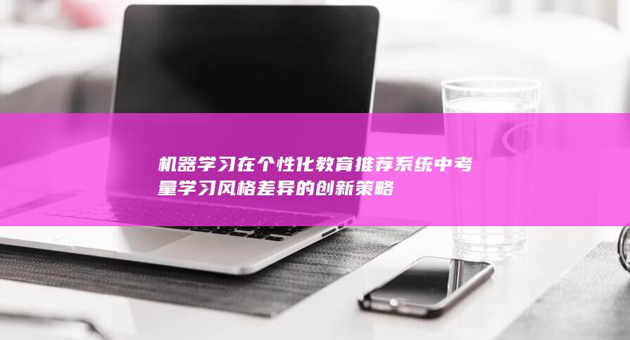 机器学习在个性化教育推荐系统中考量学习风格差异的创新策略