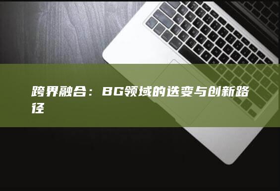 跨界融合：BG领域的迭变与创新路径