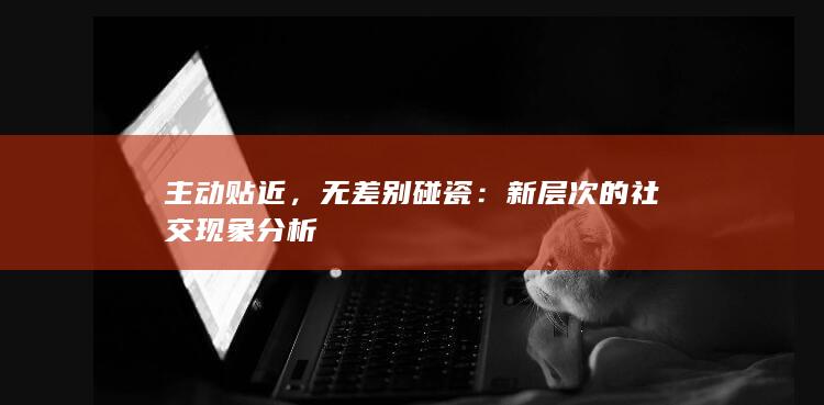 主动贴近，无差别碰瓷：新层次的社交现象分析