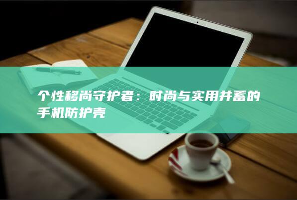 个性移尚守护者：时尚与实用并蓄的手机防护壳