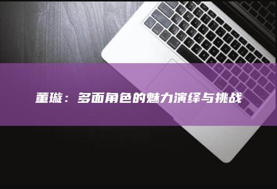 董璇：多面角色的魅力演绎与挑战