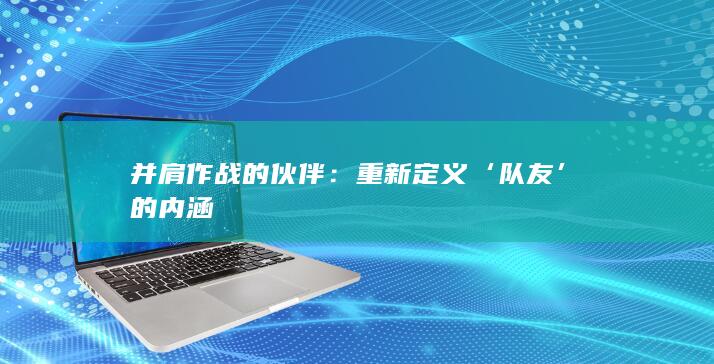 并肩作战的伙伴：重新定义‘队友’的内涵