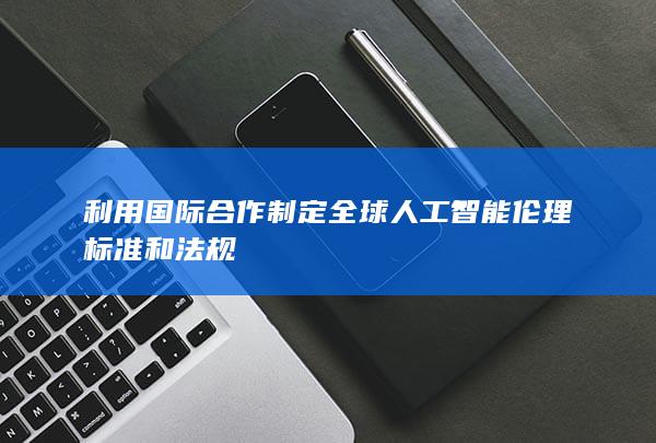 利用国际合作制定全球人工智能伦理标准和法规