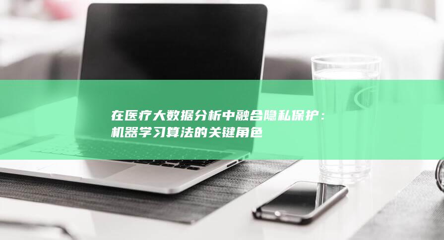 在医疗大数据分析中融合隐私保护：机器学习算法的关键角色