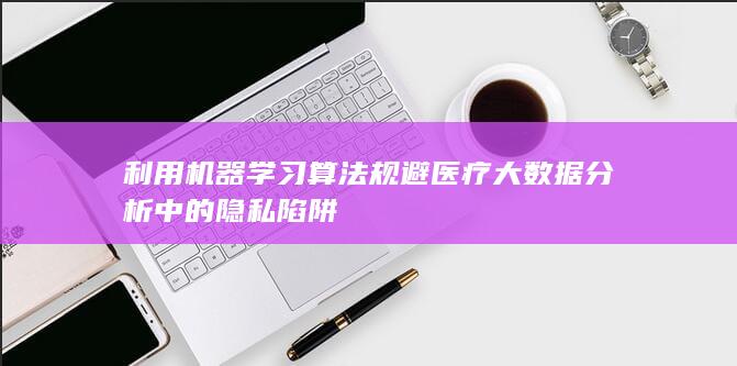 利用机器学习算法规避医疗大数据分析中的隐私陷阱