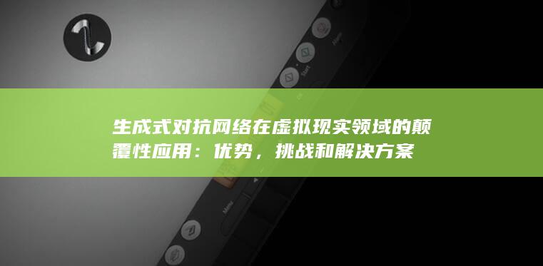 生成式对抗网络在虚拟现实领域的颠覆性应用：优势，挑战和解决方案