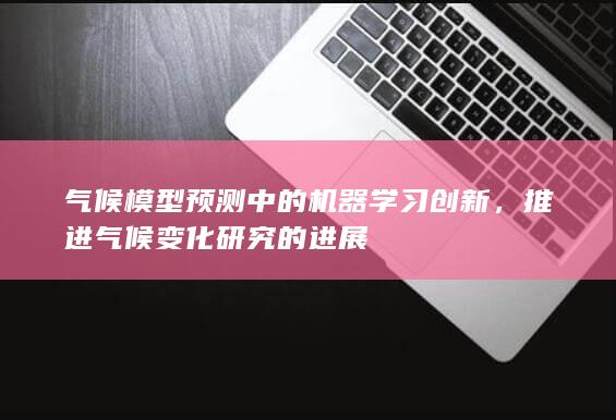 气候模型预测中的机器学习创新，推进气候变化研究的进展