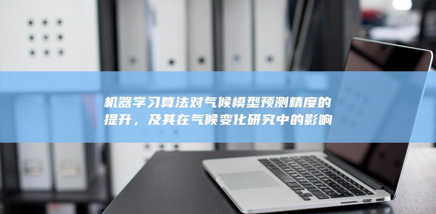 机器学习算法对气候模型预测精度的提升，及其在气候变化研究中的影响