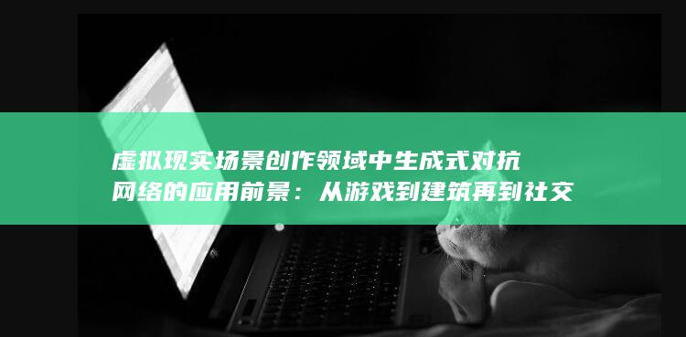 虚拟现实场景创作领域中生成式对抗网络的应用前景：从游戏到建筑再到社交