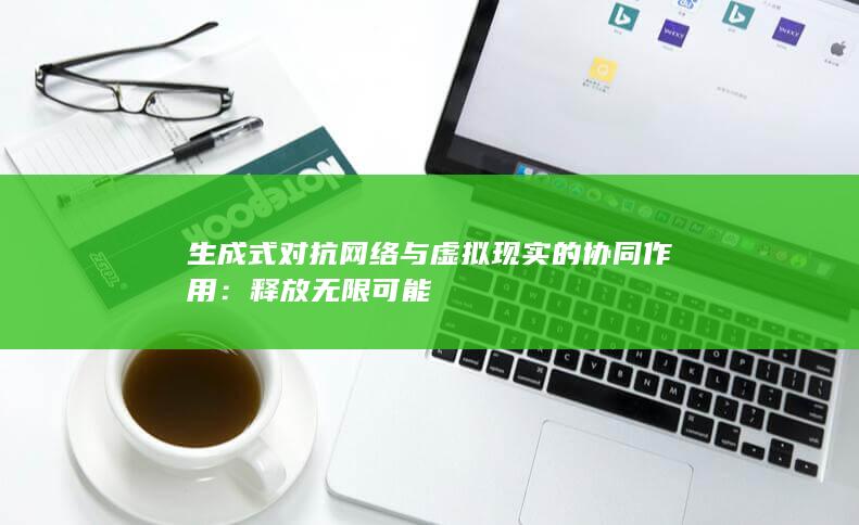 生成式对抗网络与虚拟现实的协同作用：释放无限可能