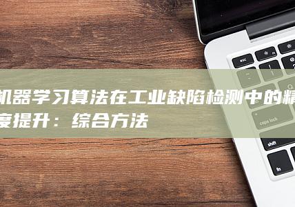 机器学习算法在工业缺陷检测中的精度提升：综合方法