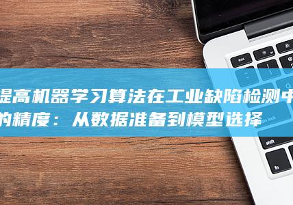 提高机器学习算法在工业缺陷检测中的精度：从数据准备到模型选择