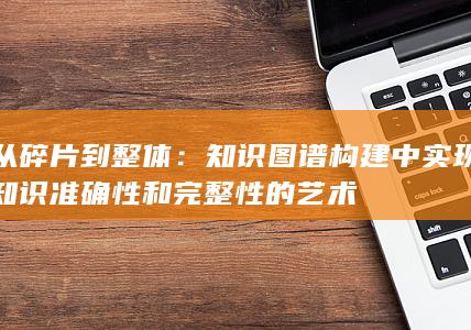 从碎片到整体：知识图谱构建中实现知识准确性和完整性的艺术