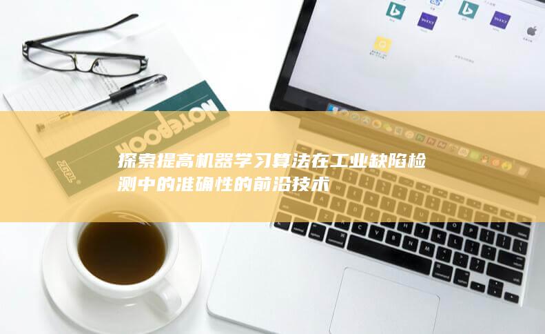 探索提高机器学习算法在工业缺陷检测中的准确性的前沿技术